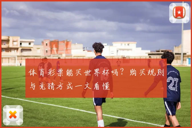体育彩票能买世界杯吗?购买规则与竞猜方式一文看懂