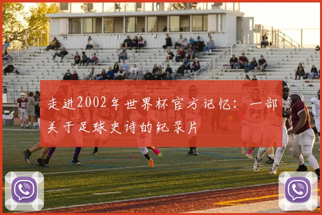 走进2002年世界杯官方记忆:一部关于足球史诗的纪录片