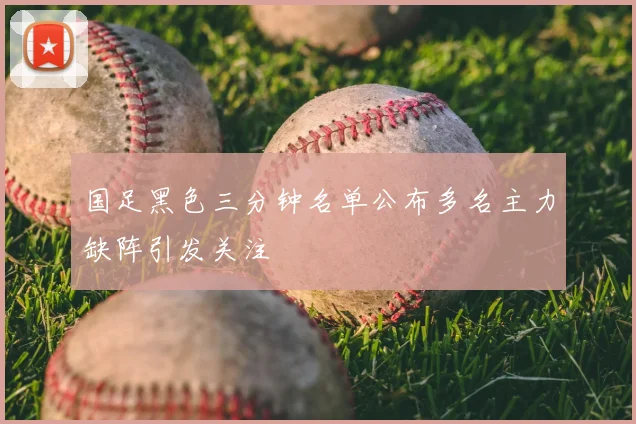 国足黑色三分钟名单公布多名主力缺阵引发关注