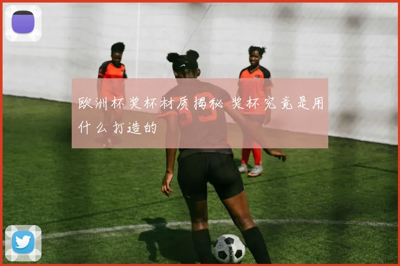欧洲杯奖杯材质揭秘 奖杯究竟是用什么打造的