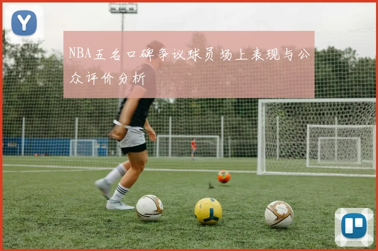 NBA五名口碑争议球员场上表现与公众评价分析
