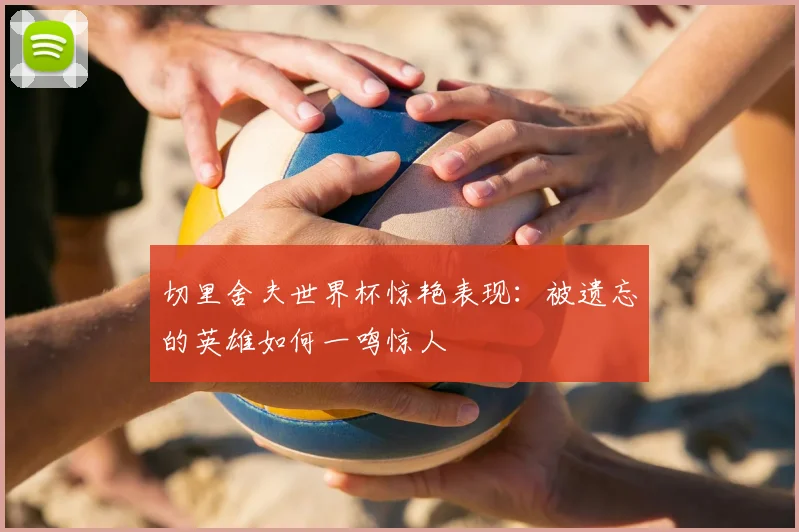 切里舍夫世界杯惊艳表现：被遗忘的英雄如何一鸣惊人