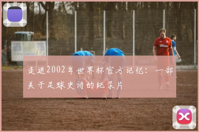 走进2002年世界杯官方记忆:一部关于足球史诗的纪录片