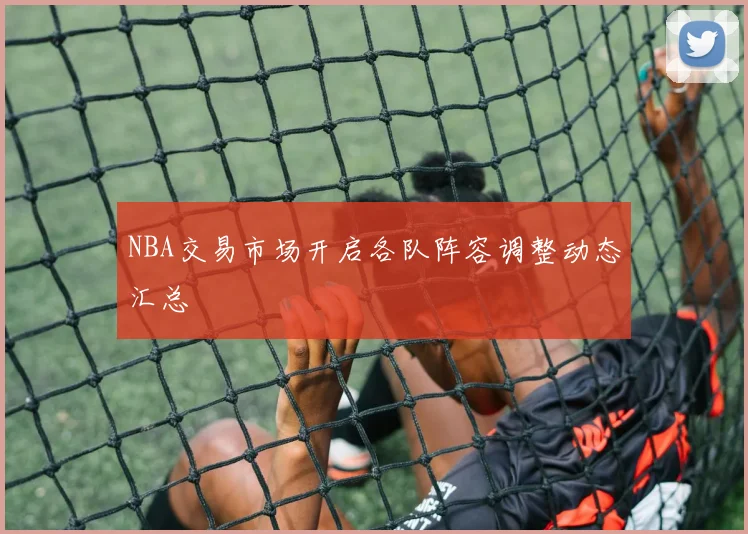 NBA交易市场开启各队阵容调整动态汇总
