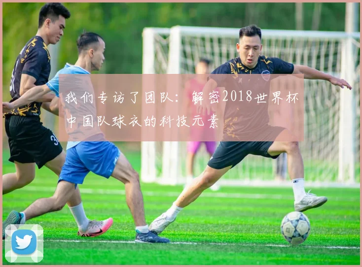 我们专访了团队:解密2018世界杯中国队球衣的科技元素