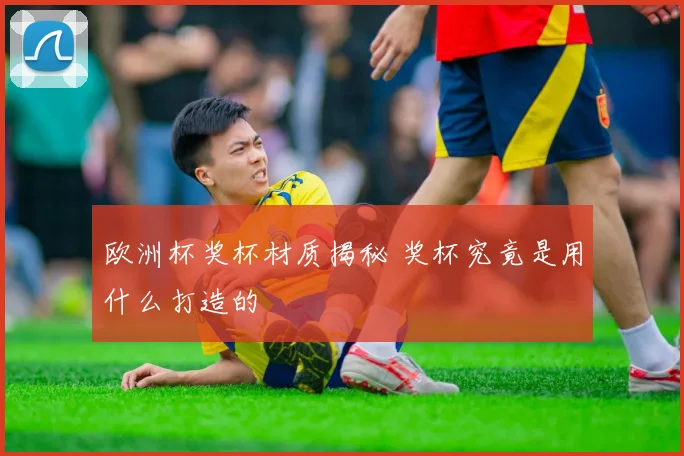 欧洲杯奖杯材质揭秘 奖杯究竟是用什么打造的